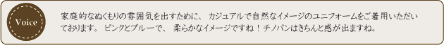 家庭的なぬくもりの雰囲気を出すために、カジュアルで自然なイメージのユニフォームをご着用いただております。ピンクとブルーで、柔らかなイメージですね！チノパンはきちんと感が出ますね。